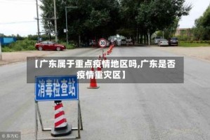 【广东属于重点疫情地区吗,广东是否疫情重灾区】