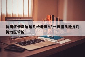 杭州疫情风险是几级地区/杭州疫情风险是几级地区管控