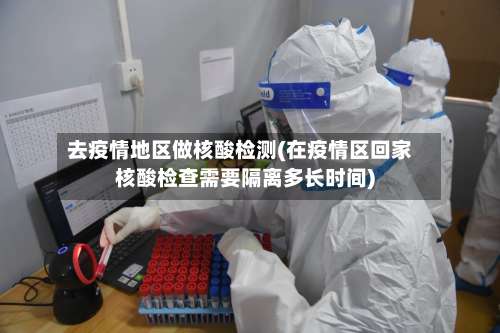 去疫情地区做核酸检测(在疫情区回家核酸检查需要隔离多长时间)-第3张图片