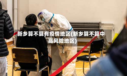 新乡算不算有疫情地区(新乡算不算中高风险地区)-第1张图片