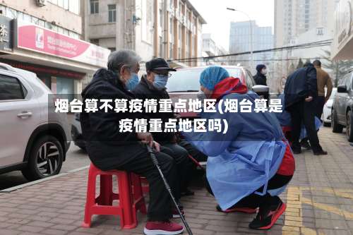 烟台算不算疫情重点地区(烟台算是疫情重点地区吗)-第2张图片