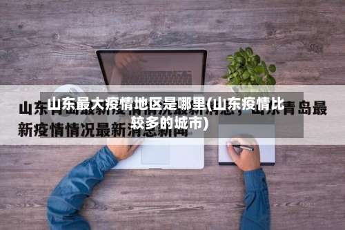 山东最大疫情地区是哪里(山东疫情比较多的城市)-第2张图片