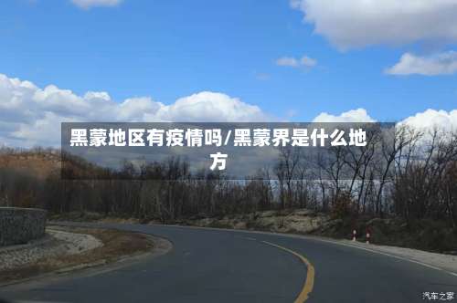 黑蒙地区有疫情吗/黑蒙界是什么地方-第1张图片
