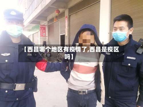 【西昌哪个地区有疫情了,西昌是疫区吗】-第1张图片
