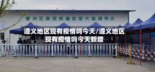 遵义地区现有疫情吗今天/遵义地区现有疫情吗今天新增-第1张图片