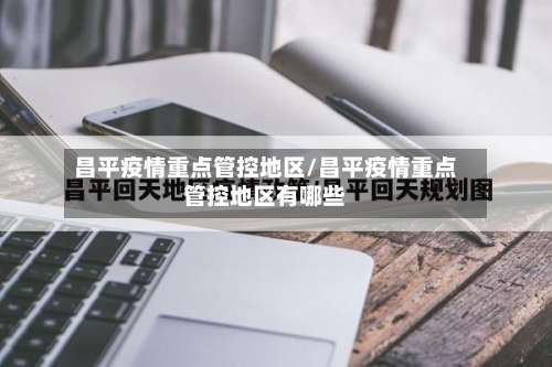 昌平疫情重点管控地区/昌平疫情重点管控地区有哪些-第1张图片